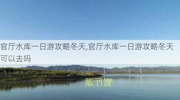 官厅水库一日游攻略冬天,官厅水库一日游攻略冬天可以去吗