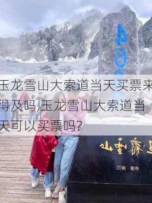 玉龙雪山大索道当天买票来得及吗,玉龙雪山大索道当天可以买票吗?