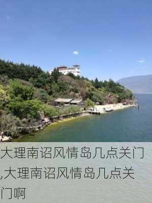 大理南诏风情岛几点关门,大理南诏风情岛几点关门啊