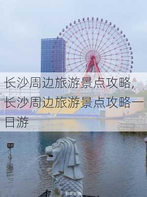 长沙周边旅游景点攻略,长沙周边旅游景点攻略一日游