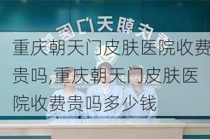 重庆朝天门皮肤医院收费贵吗,重庆朝天门皮肤医院收费贵吗多少钱