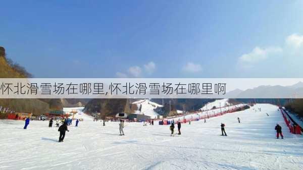 怀北滑雪场在哪里,怀北滑雪场在哪里啊