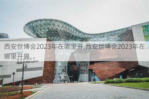 西安世博会2023年在哪里开,西安世博会2023年在哪里开展