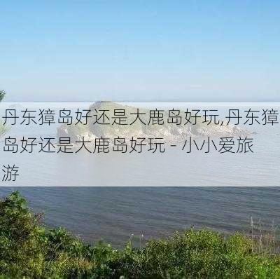 丹东獐岛好还是大鹿岛好玩,丹东獐岛好还是大鹿岛好玩 - 小小爱旅游