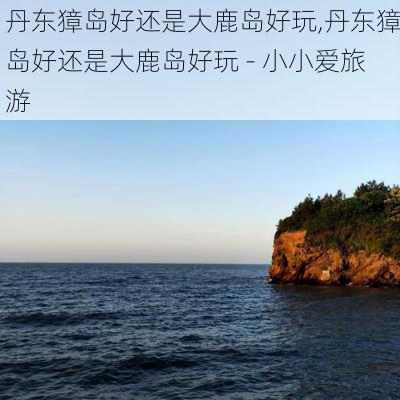 丹东獐岛好还是大鹿岛好玩,丹东獐岛好还是大鹿岛好玩 - 小小爱旅游