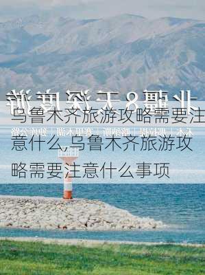 乌鲁木齐旅游攻略需要注意什么,乌鲁木齐旅游攻略需要注意什么事项