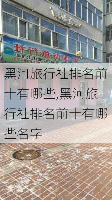 黑河旅行社排名前十有哪些,黑河旅行社排名前十有哪些名字