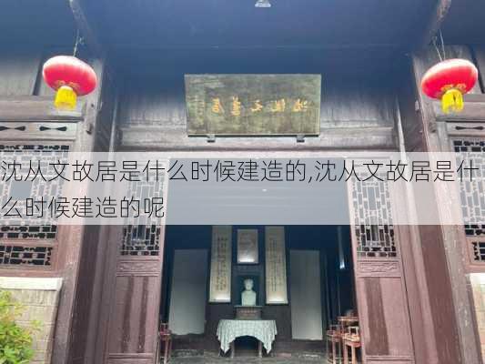 沈从文故居是什么时候建造的,沈从文故居是什么时候建造的呢