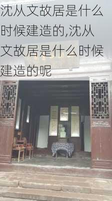 沈从文故居是什么时候建造的,沈从文故居是什么时候建造的呢