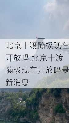 北京十渡蹦极现在开放吗,北京十渡蹦极现在开放吗最新消息