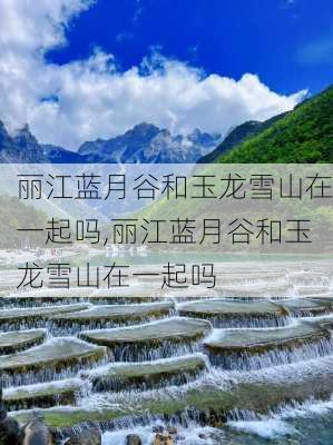 丽江蓝月谷和玉龙雪山在一起吗,丽江蓝月谷和玉龙雪山在一起吗