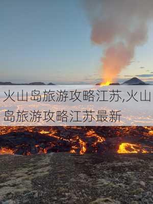 火山岛旅游攻略江苏,火山岛旅游攻略江苏最新