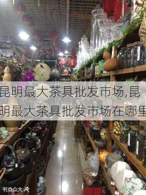 昆明最大茶具批发市场,昆明最大茶具批发市场在哪里