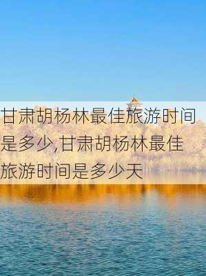 甘肃胡杨林最佳旅游时间是多少,甘肃胡杨林最佳旅游时间是多少天